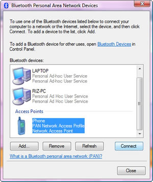 Bluetooth Personal Area Network Devices. To use one of the Bluetooth devices listed below to connect your computer to a network or the Internet, select a device, and then click Connect. To add a device to the list, click Add. To add a Bluetooth device for other users, open Bluetooth Devices in Control Panel. Bluetooth Devices: LAPTOP Personal Ad Hoc User Service, RIZ-PC Personal Ad Hoc User Service, Access Points iPhone PAN Network Access Profile Network Access Point. Add - Remove - Refresh - Connect - Close. <hyperlink> What is a Bluetooth personal area network (PAN)?
