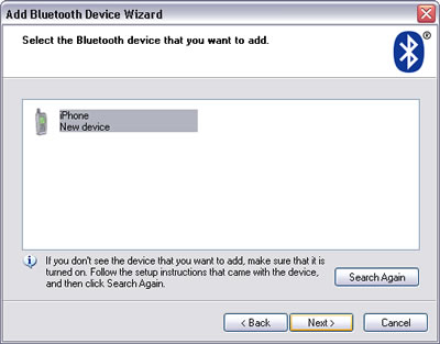 Windows XP > Add Bluetooth Device Wizard : Select the device that you want to add. iPhone New device selected. If you don't see the device that you want to add, make sure that it is turned on. Follow the setup instructions that came with the device, and then click Search Again. Next.