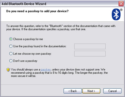 Windows XP > Add Bluetooth Device Wizard : Do you need a passkey to add your Bluetooth device? Choose a passkey for me - Use a passkey found in the documentation - Let me choose my own passkey - Don't use a passkey. You should always use a passkey, unless your device does not support one. We recommend using a passkey that is 8 to 16 digits long. The longer the passkey, the more secure it will be.